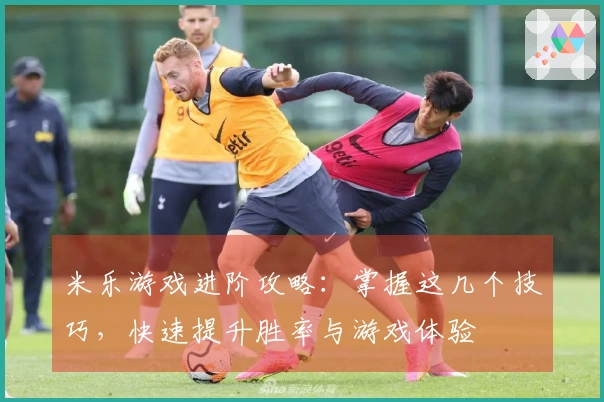 米乐游戏进阶攻略：掌握这几个技巧，快速提升胜率与游戏体验