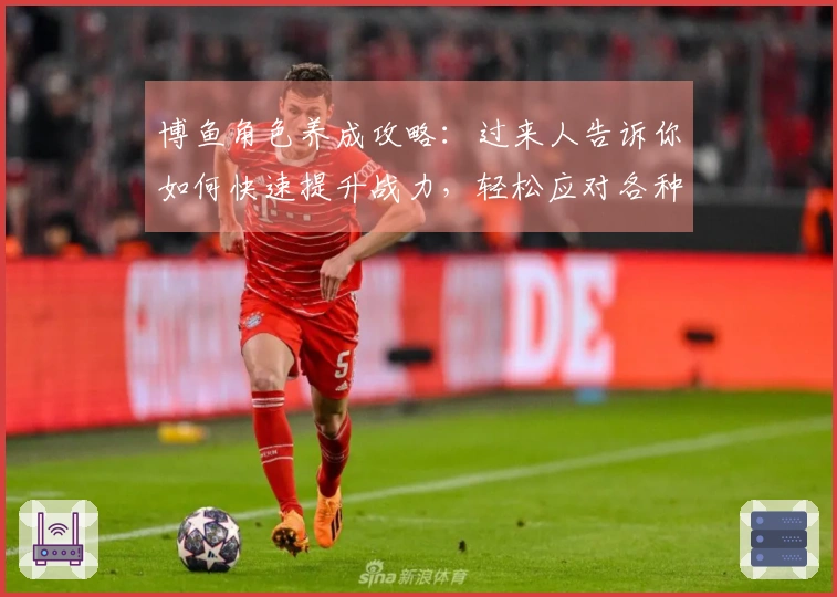 博鱼角色养成攻略：过来人告诉你如何快速提升战力，轻松应对各种挑战