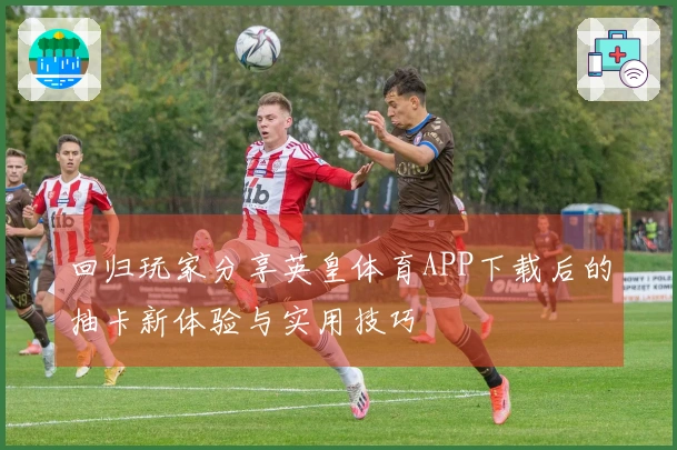 回归玩家分享英皇体育APP下载后的抽卡新体验与实用技巧