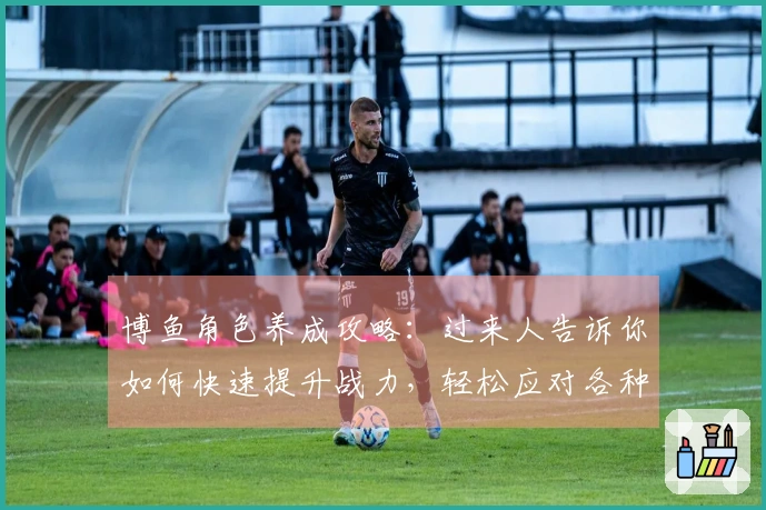 博鱼角色养成攻略：过来人告诉你如何快速提升战力，轻松应对各种挑战