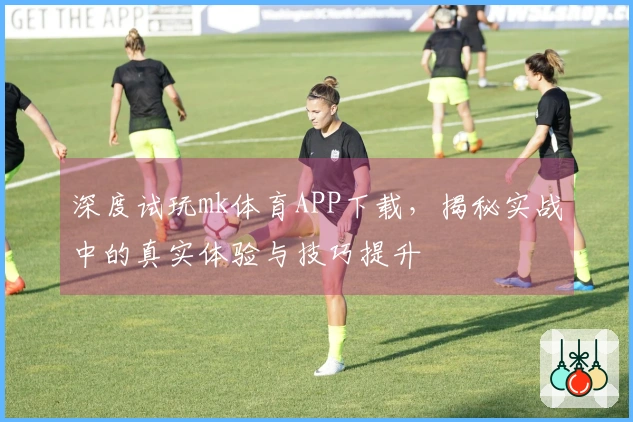 深度试玩mk体育APP下载，揭秘实战中的真实体验与技巧提升