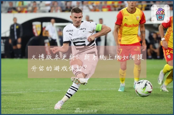 火博版本更新：新系统上线如何提升你的游戏体验？
