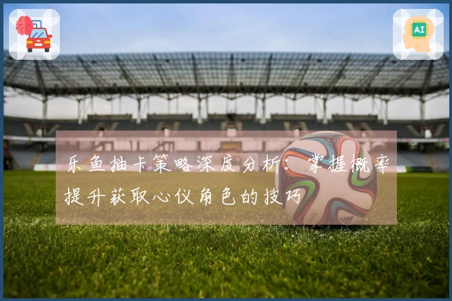 乐鱼抽卡策略深度分析：掌握概率提升获取心仪角色的技巧