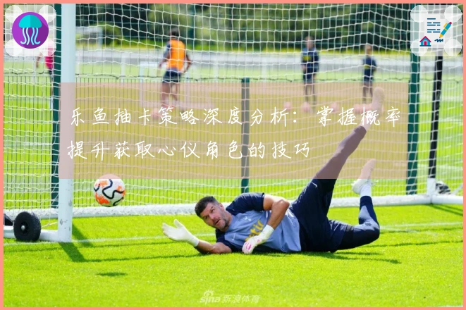 乐鱼抽卡策略深度分析：掌握概率提升获取心仪角色的技巧